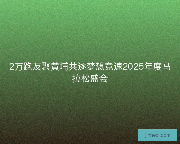 2万跑友聚黄埔共逐梦想竞速2025年度马拉松盛会