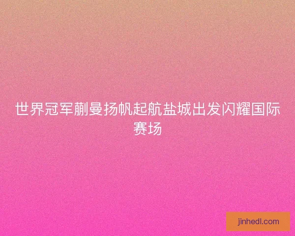 世界冠军蒯曼扬帆起航盐城出发闪耀国际赛场
