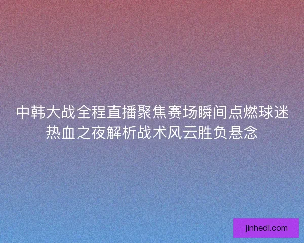 中韩大战全程直播聚焦赛场瞬间点燃球迷热血之夜解析战术风云胜负悬念