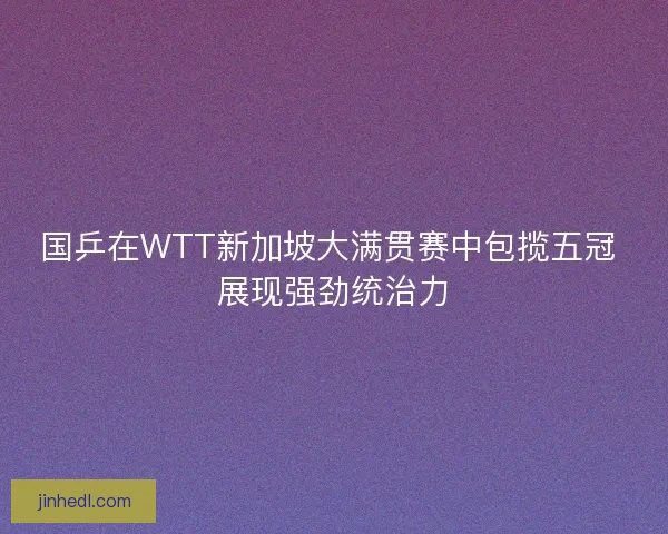 国乒在WTT新加坡大满贯赛中包揽五冠 展现强劲统治力