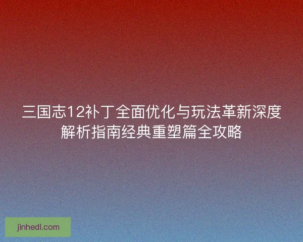 三国志12补丁全面优化与玩法革新深度解析指南经典重塑篇全攻略