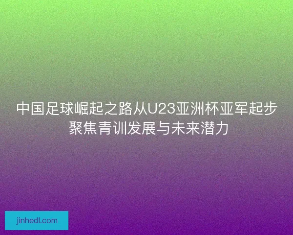 中国足球崛起之路从U23亚洲杯亚军起步 聚焦青训发展与未来潜力
