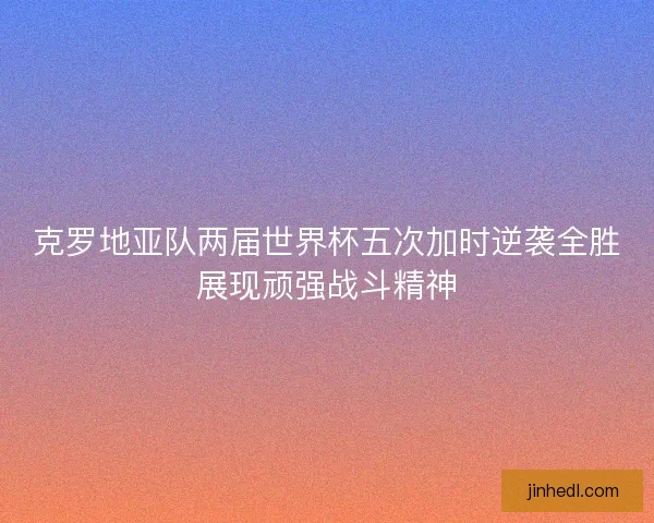 克罗地亚队两届世界杯五次加时逆袭全胜展现顽强战斗精神