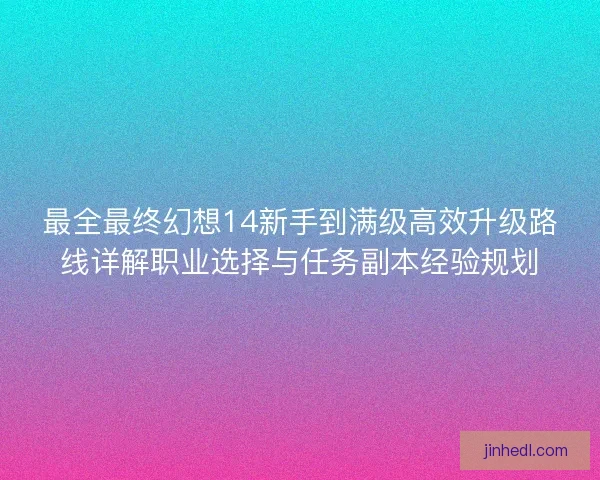 最全最终幻想14新手到满级高效升级路线详解职业选择与任务副本经验规划