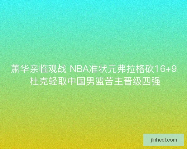 萧华亲临观战 NBA准状元弗拉格砍16+9 杜克轻取中国男篮苦主晋级四强