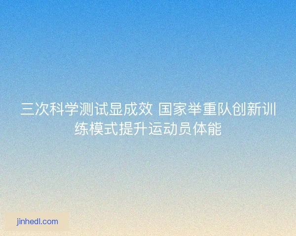 三次科学测试显成效 国家举重队创新训练模式提升运动员体能