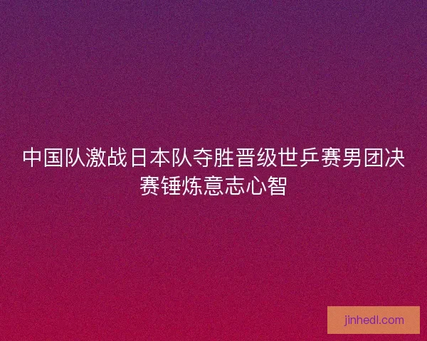 中国队激战日本队夺胜晋级世乒赛男团决赛锤炼意志心智