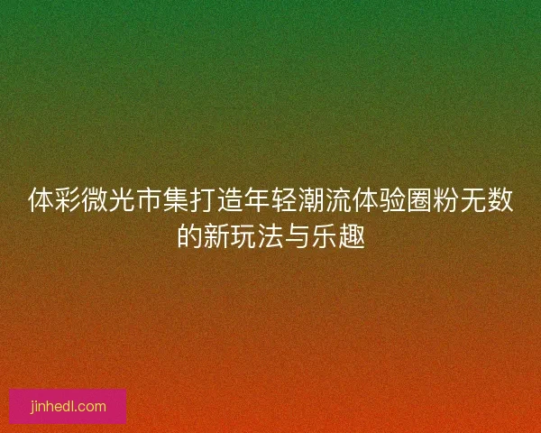 体彩微光市集打造年轻潮流体验圈粉无数的新玩法与乐趣