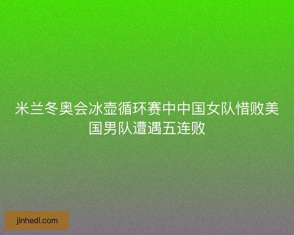 米兰冬奥会冰壶循环赛中中国女队惜败美国男队遭遇五连败