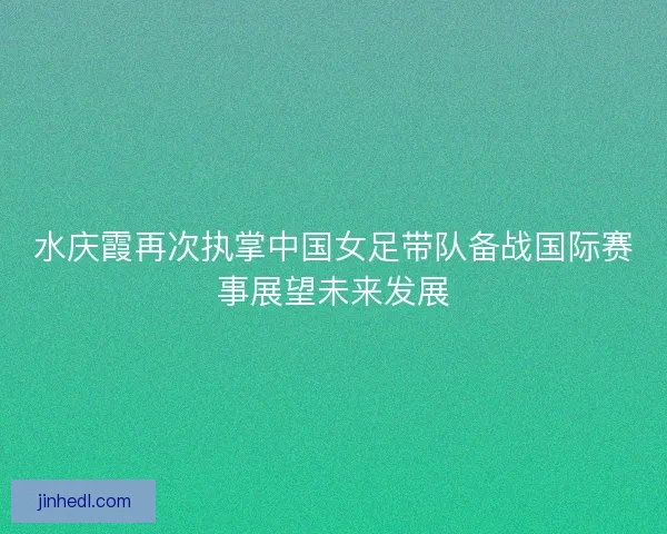 水庆霞再次执掌中国女足带队备战国际赛事展望未来发展
