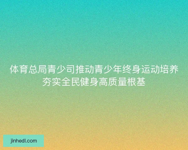 体育总局青少司推动青少年终身运动培养夯实全民健身高质量根基 体育总局青少司推动青少年终身运动培养夯实全民健身高质量根基