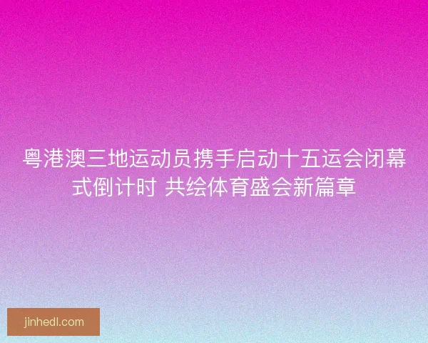 粤港澳三地运动员携手启动十五运会闭幕式倒计时 共绘体育盛会新篇章 粤港澳三地运动员携手启动十五运会闭幕式倒计时 共绘体育盛会新篇章