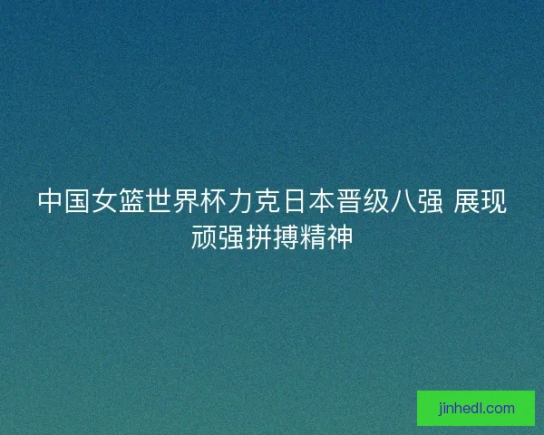中国女篮世界杯力克日本晋级八强 展现顽强拼搏精神