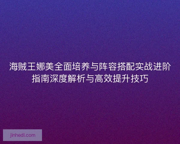 海贼王娜美全面培养与阵容搭配实战进阶指南深度解析与高效提升技巧