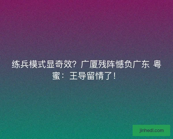 练兵模式显奇效？广厦残阵憾负广东 粤蜜：王导留情了！