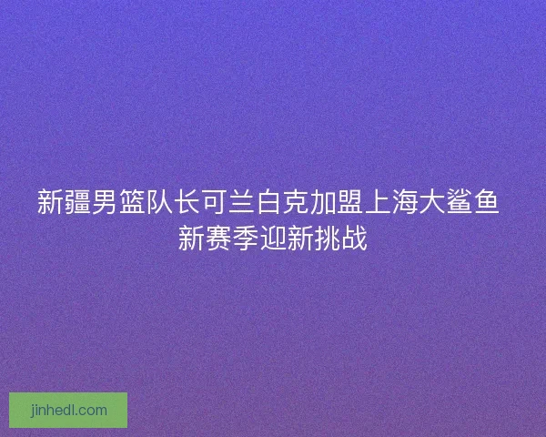 新疆男篮队长可兰白克加盟上海大鲨鱼 新赛季迎新挑战