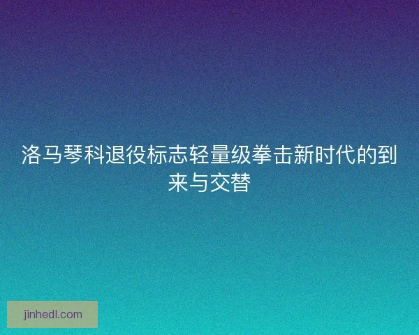 洛马琴科退役标志轻量级拳击新时代的到来与交替