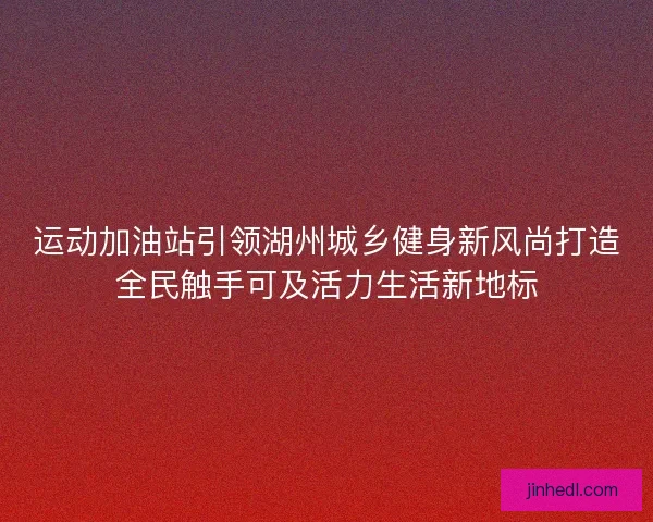 运动加油站引领湖州城乡健身新风尚打造全民触手可及活力生活新地标