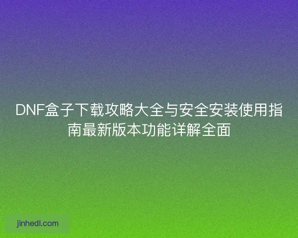 DNF盒子下载攻略大全与安全安装使用指南最新版本功能详解全面