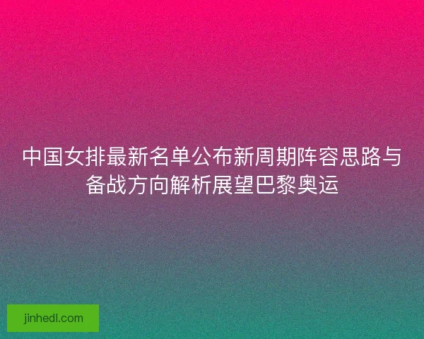 中国女排最新名单公布新周期阵容思路与备战方向解析展望巴黎奥运