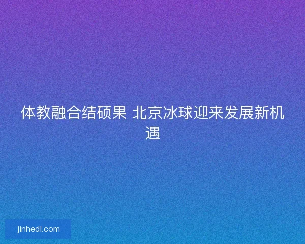 体教融合结硕果 北京冰球迎来发展新机遇