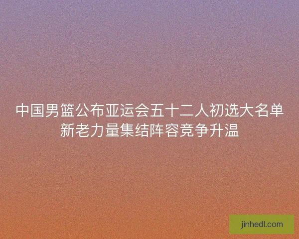 中国男篮公布亚运会五十二人初选大名单新老力量集结阵容竞争升温 中国男篮公布亚运会五十二人初选大名单新老力量集结阵容竞争升温