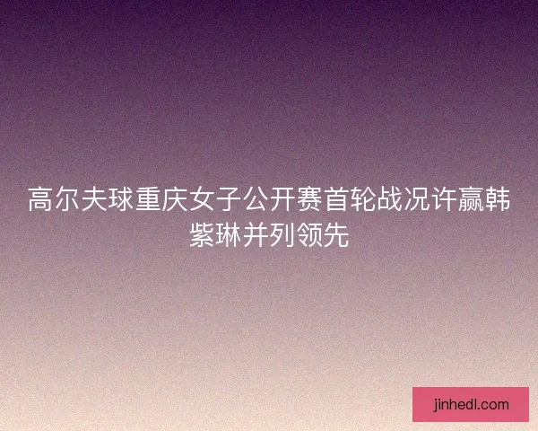 高尔夫球重庆女子公开赛首轮战况许赢韩紫琳并列领先 高尔夫球重庆女子公开赛首轮战况许赢韩紫琳并列领先